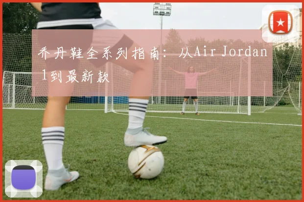 乔丹鞋全系列指南：从Air Jordan 1到最新款