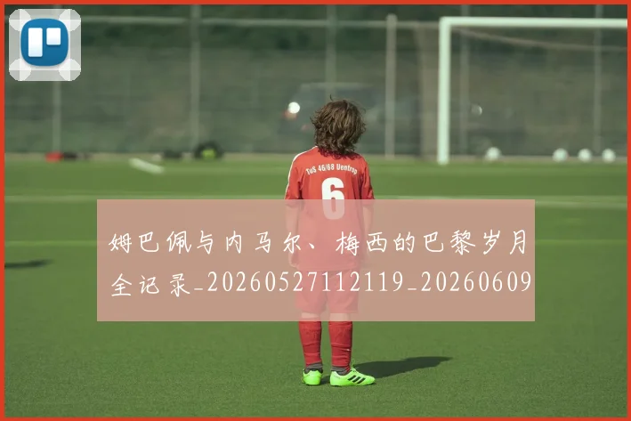 姆巴佩与内马尔、梅西的巴黎岁月全记录_20260527112119_20260609161743