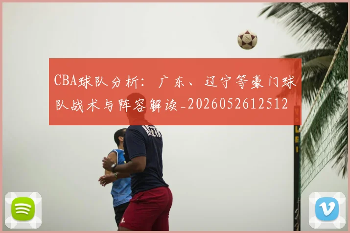 CBA球队分析:广东、辽宁等豪门球队战术与阵容解读_20260526125120