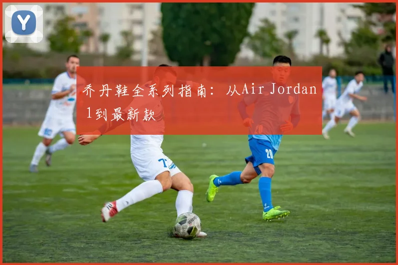 乔丹鞋全系列指南:从Air Jordan 1到最新款