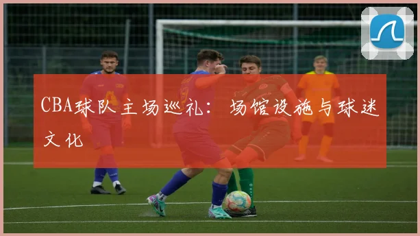 CBA球队主场巡礼：场馆设施与球迷文化