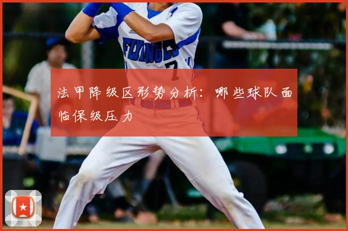 法甲降级区形势分析：哪些球队面临保级压力